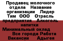 Продавец молочного отдела › Название организации ­ Лидер Тим, ООО › Отрасль предприятия ­ Алкоголь, напитки › Минимальный оклад ­ 28 000 - Все города Работа » Вакансии   . Адыгея респ.,Адыгейск г.